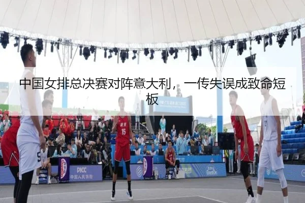 中国女排总决赛对阵意大利，一传失误成致命短板