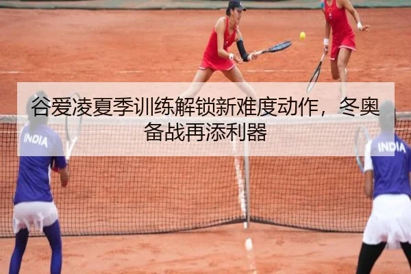 谷爱凌夏季训练解锁新难度动作，冬奥备战再添利器