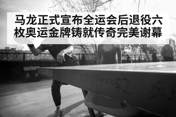 马龙正式宣布全运会后退役六枚奥运金牌铸就传奇完美谢幕