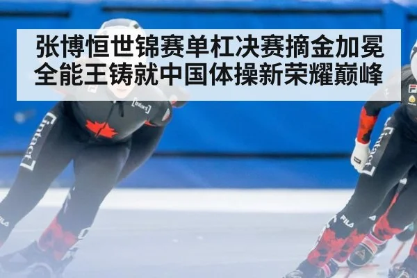 张博恒世锦赛单杠决赛摘金加冕全能王铸就中国体操新荣耀巅峰